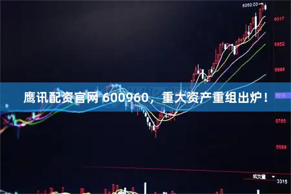 鹰讯配资官网 600960，重大资产重组出炉！
