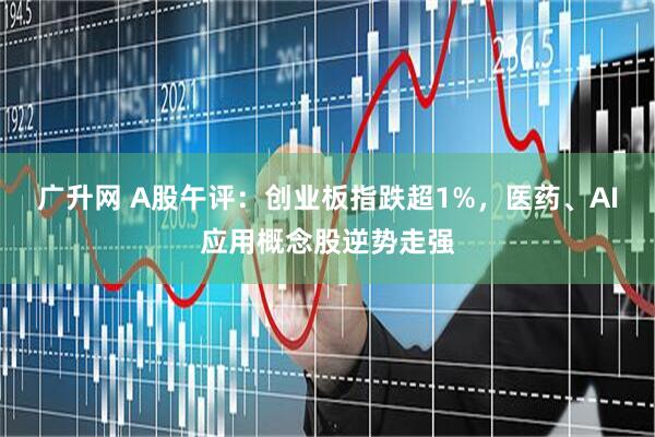 广升网 A股午评:创业板指跌超1%,医药、AI应用概念股逆势走强
