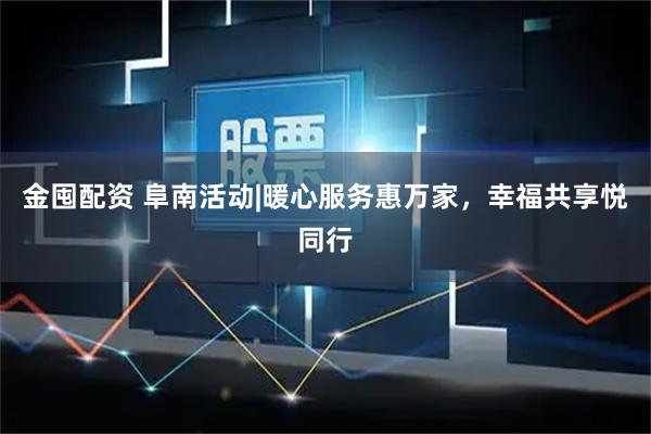 金囤配资 阜南活动|暖心服务惠万家，幸福共享悦同行