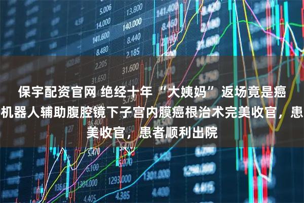 保宇配资官网 绝经十年 “大姨妈” 返场竟是癌！镇江首例机器人辅助腹腔镜下子宫内膜癌根治术完美收官，患者顺利出院