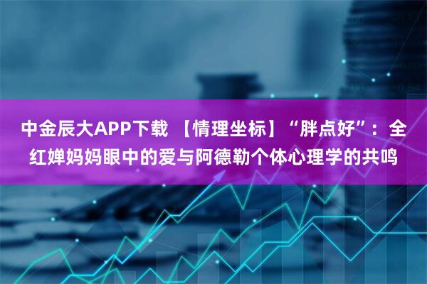 中金辰大APP下载 【情理坐标】“胖点好”：全红婵妈妈眼中的爱与阿德勒个体心理学的共鸣