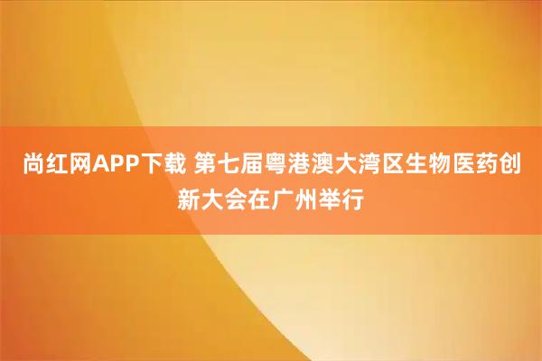 尚红网APP下载 第七届粤港澳大湾区生物医药创新大会在广州举行