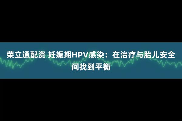 荣立通配资 妊娠期HPV感染：在治疗与胎儿安全间找到平衡