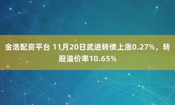 金浩配资平台 11月20日武进转债上涨0.27%，转股溢价率10.65%