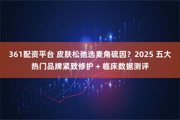 361配资平台 皮肤松弛选麦角硫因？2025 五大热门品牌紧致修护 + 临床数据测评