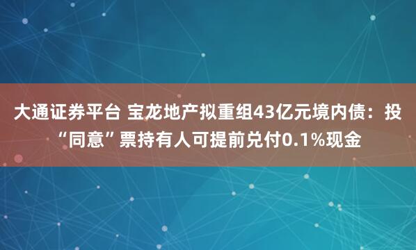 大通证券平台 宝龙地产拟重组43亿元境内债：投“同意”票持有人可提前兑付0.1%现金
