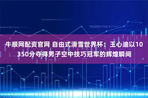 牛顺网配资官网 自由式滑雪世界杯：王心迪以10350分夺得男子空中技巧冠军的辉煌瞬间