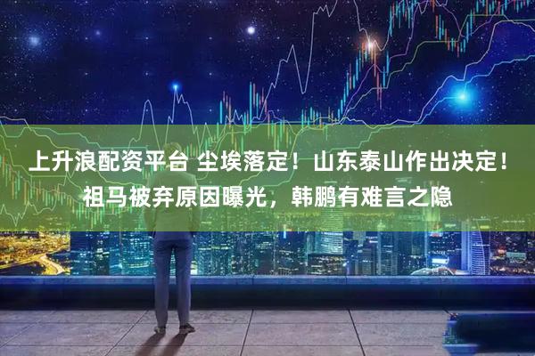 上升浪配资平台 尘埃落定！山东泰山作出决定！祖马被弃原因曝光，韩鹏有难言之隐