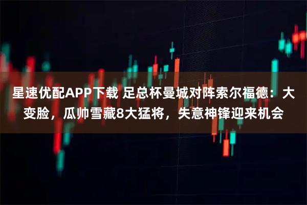 星速优配APP下载 足总杯曼城对阵索尔福德：大变脸，瓜帅雪藏8大猛将，失意神锋迎来机会