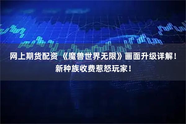 网上期货配资 《魔兽世界无限》画面升级详解！新种族收费惹怒玩家！